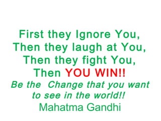 First they Ignore You,
Then they laugh at You,
Then they fight You,
Then YOU WIN!!
Be the Change that you want
to see in the world!!
Mahatma Gandhi
 