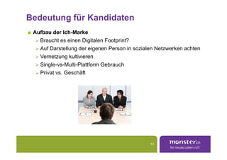 Bedeutung für Kandidaten
 Aufbau der Ich-Marke
   Braucht es einen Digitalen Footprint?
   Auf Darstellung der eigenen Person in sozialen Netzwerken achten
   Vernetzung kultivieren
   Single-vs-Multi-Plattform Gebrauch
   Privat vs. Geschäft




                                               13
 