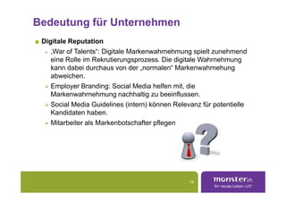 Bedeutung für Unternehmen
 Digitale Reputation
    „War of Talents“: Digitale Markenwahrnehmung spielt zunehmend
    eine Rolle im Rekrutierungsprozess. Die digitale Wahrnehmung
    kann dabei durchaus von der „normalen“ Markenwahrnehung
    abweichen.
    Employer Branding: Social Media helfen mit, die
    Markenwahrnehmung nachhaltig zu beeinflussen.
    Social Media Guidelines (intern) können Relevanz für potentielle
    Kandidaten haben.
    Mitarbeiter als Markenbotschafter pflegen




                                                 14
 