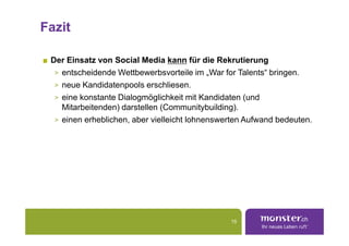 Fazit

 Der Einsatz von Social Media kann für die Rekrutierung
  > entscheidende Wettbewerbsvorteile im „War for Talents“ bringen.
  > neue Kandidatenpools erschliesen.
  > eine konstante Dialogmöglichkeit mit Kandidaten (und
    Mitarbeitenden) darstellen (Communitybuilding).
  > einen erheblichen, aber vielleicht lohnenswerten Aufwand bedeuten.




                                                15
 