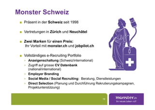 Monster Schweiz
  Präsent in der Schweiz seit 1998

  Vertretungen in Zürich und Neuchâtel

  Zwei Marken für einen Preis:
  Ihr Vorteil mit monster.ch und jobpilot.ch

  Vollständiges e-Recruiting Portfolio
  > Anzeigenschaltung (Schweiz/international)
  > Zugriff auf grosse CV Datenbank
    (national/international)
  > Employer Branding
  > Social Media / Social Recruiting: Beratung, Dienstleistungen
  > Direct Selection (Planung und Durchführung Rekrutierungskampagnen,
    Projektunterstützung)


                                                  16
 