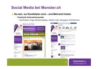 Social Media bei Monster.ch
 Da sein, wo Kandidaten sind – und Mehrwert bieten
   Facebook Unternehmensseite
    • Suchfunktion, Image, Bewerbungstipps, selektive Jobs, Kampagnen, Entertainment




                                                                19
 