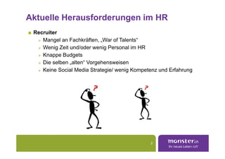 Aktuelle Herausforderungen im HR
 Recruiter
    Mangel an Fachkräften, „War of Talents“
    Wenig Zeit und/oder wenig Personal im HR
    Knappe Budgets
    Die selben „alten“ Vorgehensweisen
    Keine Social Media Strategie/ wenig Kompetenz und Erfahrung




                                              2
 