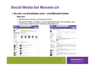 Social Media bei Monster.ch
 Da sein, wo Kandidaten sind – und Mehrwert bieten
   Beknown
   • Berufliches von Privatem auf Facebook trennen
   • Separates Profilfoto, Verwalten von Geschäftsbeziehungen, Firmen folgen, Jobs
     ausschreiben, Belohnung für Vermittlung (Beta-Stadium)




                                                                 20
 