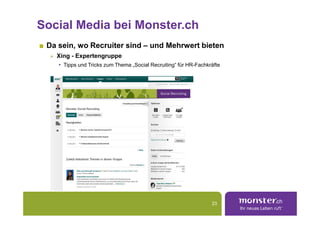 Social Media bei Monster.ch
 Da sein, wo Recruiter sind – und Mehrwert bieten
   Xing - Expertengruppe
   • Tipps und Tricks zum Thema „Social Recruiting“ für HR-Fachkräfte




                                                                 23
 