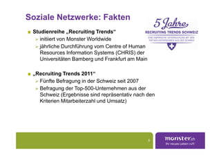 Soziale Netzwerke: Fakten
 Studienreihe „Recruiting Trends“
    initiiert von Monster Worldwide
    jährliche Durchführung vom Centre of Human
    Resources Information Systems (CHRIS) der
    Universitäten Bamberg und Frankfurt am Main

 „Recruiting Trends 2011“
   Fünfte Befragung in der Schweiz seit 2007
   Befragung der Top-500-Unternehmen aus der
   Schweiz (Ergebnisse sind repräsentativ nach den
   Kriterien Mitarbeiterzahl und Umsatz)




                                                  5
 