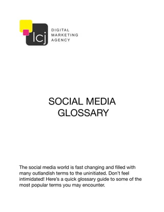 SOCIAL MEDIA
GLOSSARY
The social media world is fast changing and ﬁlled with
many outlandish terms to the uninitiated. Don’t feel
intimidated! Here’s a quick glossary guide to some of the
most popular terms you may encounter.
 