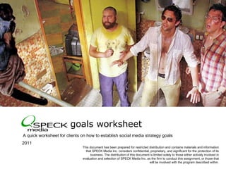 goals worksheet  ,[object Object],© 2010  SPECK Media. All rights reserved. Confidential and proprietary. 2011  This document has been prepared for restricted distribution and contains materials and information that SPECK Media Inc. considers confidential, proprietary, and significant for the protection of its business. The distribution of this document is limited solely to those either actively involved in evaluation and selection of SPECK Media Inc. as the firm to conduct this assignment, or those that will be involved with the program described within. 