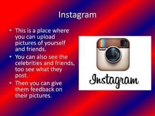 Instagram
• This is a place where
you can upload
pictures of yourself
and friends.
• You can also see the
celebrities and friends,
too see what they
post.
• Then you can give
them feedback on
their pictures.
 