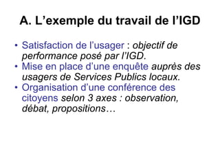 A. L’exemple du travail de l’IGD Satisfaction de l’usager  :  objectif de performance posé par l’IGD .  Mise en place d’une enquête   auprès des usagers de Services Publics locaux.   Organisation d’une conférence des citoyens   selon 3 axes : observation, débat, propositions…  