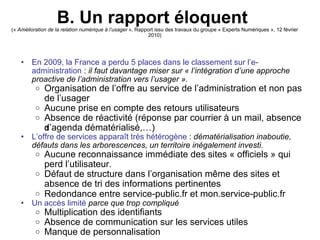 B. Un rapport éloquent   («  Amélioration de la relation numérique à l’usager  », Rapport issu des travaux du groupe « Experts Numériques », 12 février 2010)‏ En 2009, la France a perdu 5 places dans le classement sur l’e-administration  :  il faut davantage miser sur « l’intégration d’une approche proactive de l’administration vers l’usager ».   Organisation de l’offre au service de l’administration et non pas de l’usager Aucune prise en compte des retours utilisateurs Absence de réactivité (réponse par courrier à un mail, absence d’agenda dématérialisé,…) ‏ L’offre de services apparaît très hétérogène  :  dématérialisation inaboutie, défauts dans les arborescences, un territoire inégalement investi. Aucune reconnaissance immédiate des sites « officiels » qui perd l’utilisateur. Défaut de structure dans l’organisation même des sites et absence de tri des informations pertinentes Redondance entre service-public.fr et mon.service-public.fr   Un accès limité   parce que trop compliqué Multiplication des identifiants Absence de communication sur les services utiles Manque de personnalisation 