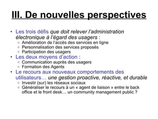III. De nouvelles perspectives Les trois défis   que doit relever l’administration électronique à l’égard des usagers  :  Amélioration de l’accès des services en ligne Personnalisation des services proposés Participation des usagers Les deux moyens d’action  :  Communication auprès des usagers Formation des Agents Le recours aux nouveaux comportements des utilisateurs…   une gestion proactive, réactive, et durable Investir (sur) les réseaux sociaux Généraliser le recours à un « agent de liaison » entre le back office et le front desk… un community management public ?  