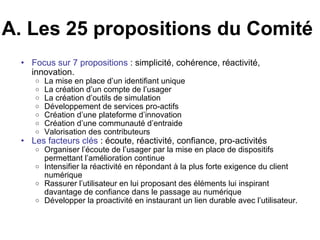 A. Les 25 propositions du Comité  Focus sur 7 propositions  : simplicité, cohérence, réactivité, innovation.  La mise en place d’un identifiant unique La création d’un compte de l’usager La création d’outils de simulation Développement de services pro-actifs Création d’une plateforme d’innovation Création d’une communauté d’entraide Valorisation des contributeurs Les facteurs clés  : écoute, réactivité, confiance, pro-activités Organiser l’écoute de l’usager par la mise en place de dispositifs permettant l’amélioration continue Intensifier la réactivité en répondant à la plus forte exigence du client numérique Rassurer l’utilisateur en lui proposant des éléments lui inspirant davantage de confiance dans le passage au numérique Développer la proactivité en instaurant un lien durable avec l’utilisateur. 