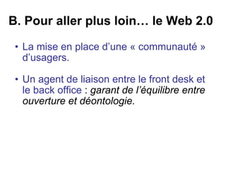 B. Pour aller plus loin… le Web 2.0 La mise en place d’une « communauté » d’usagers.   Un agent de liaison entre le front desk et le back office  :  garant de l’équilibre entre ouverture et déontologie.  