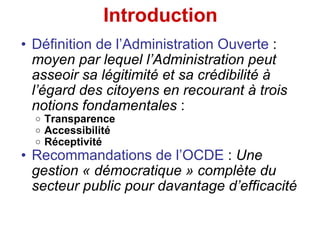Introduction Définition de l’Administration Ouverte  :  moyen par lequel l’Administration peut asseoir sa légitimité et sa crédibilité à l’égard des citoyens en recourant à trois notions fondamentales  : Transparence   Accessibilité   Réceptivité Recommandations de l’OCDE  :  Une gestion « démocratique » complète du secteur public pour davantage d’efficacité 