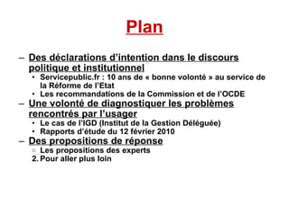 Plan Des déclarations d’intention dans le discours politique et institutionnel Servicepublic.fr : 10 ans de « bonne volonté » au service de la Réforme de l’Etat Les recommandations de la Commission et de l’OCDE Une volonté de diagnostiquer les problèmes rencontrés par l’usager Le cas de l’IGD (Institut de la Gestion Déléguée)‏ Rapports d’étude du 12 février 2010 Des propositions de réponse Les propositions des experts Pour aller plus loin 
