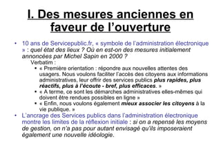 I. Des mesures anciennes en faveur de l’ouverture 10 ans de Servicepublic.fr, « symbole de l’administration électronique »  :  quel état des lieux ? Où en est-on des mesures initialement annoncées par Michel Sapin en 2000 ? Verbatim : « Première orientation : répondre aux nouvelles attentes des usagers. Nous voulons faciliter l’accès des citoyens aux informations administratives, leur offrir des services publics  plus rapides, plus réactifs, plus à l’écoute - bref, plus efficaces . » « A terme, ce sont les démarches administratives elles-mêmes qui doivent être rendues possibles en ligne » « Enfin, nous voulons également  mieux associer les citoyens  à la vie publique. » L’ancrage des Services publics dans l’administration électronique montre les limites de la réflexion initiale  :  si on a repensé les moyens de gestion, on n’a pas pour autant envisagé qu’ils imposeraient également une nouvelle idéologie . 