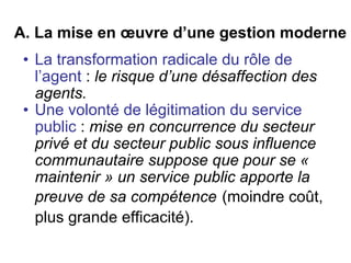 A. La mise en œuvre d’une gestion moderne La transformation radicale du rôle de l’agent  :  le risque d’une désaffection des agents. Une volonté de légitimation du service public  :  mise en concurrence du secteur privé et du secteur public sous influence communautaire suppose que pour se « maintenir » un service public apporte la preuve de sa compétence   (moindre coût, plus grande efficacité).   