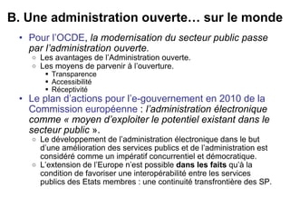 B. Une administration ouverte… sur le monde Pour l’OCDE ,  la modernisation du secteur public passe par l’administration ouverte. Les avantages de l’Administration ouverte.  Les moyens de parvenir à l’ouverture. Transparence  Accessibilité  Réceptivité  Le plan d’actions pour l’e-gouvernement en 2010 de la Commission européenne  :  l’administration électronique comme « moyen d’exploiter le potentiel existant dans le secteur public  ». Le développement de l’administration électronique dans le but d’une amélioration des services publics et de l’administration est considéré comme un impératif concurrentiel et démocratique.  L’extension de l’Europe n’est possible  dans les faits  qu’à la condition de favoriser une interopérabilité entre les services publics des Etats membres : une continuité transfrontière des SP. 