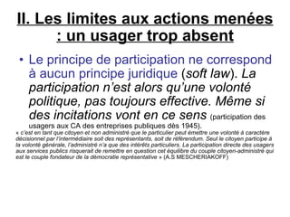 II. Les limites aux actions menées : un usager trop absent Le principe de participation ne correspond à aucun principe juridique  ( soft law ).  La participation n’est alors qu’une volonté politique, pas toujours effective. Même si des incitations vont en ce sens   (participation des usagers aux CA des entreprises publiques dès 1945). «  c’est en tant que citoyen et non administré que le particulier peut émettre une volonté à caractère décisionnel par l’intermédiaire soit des représentants, soit de référendum. Seul le citoyen participe à la volonté générale, l’administré n’a que des intérêts particuliers. La participation directe des usagers aux services publics risquerait de remettre en question cet équilibre du couple citoyen-administré qui est le couple fondateur de la démocratie représentative  » (A.S MESCHERIAKOFF)‏ 