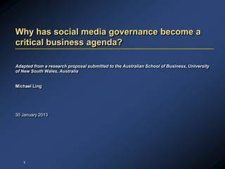 Why has social media governance become a
critical business agenda?

Adapted from a research proposal submitted to the Australian School of Business, University
of New South Wales, Australia


Michael Ling




30 January 2013




   1
 