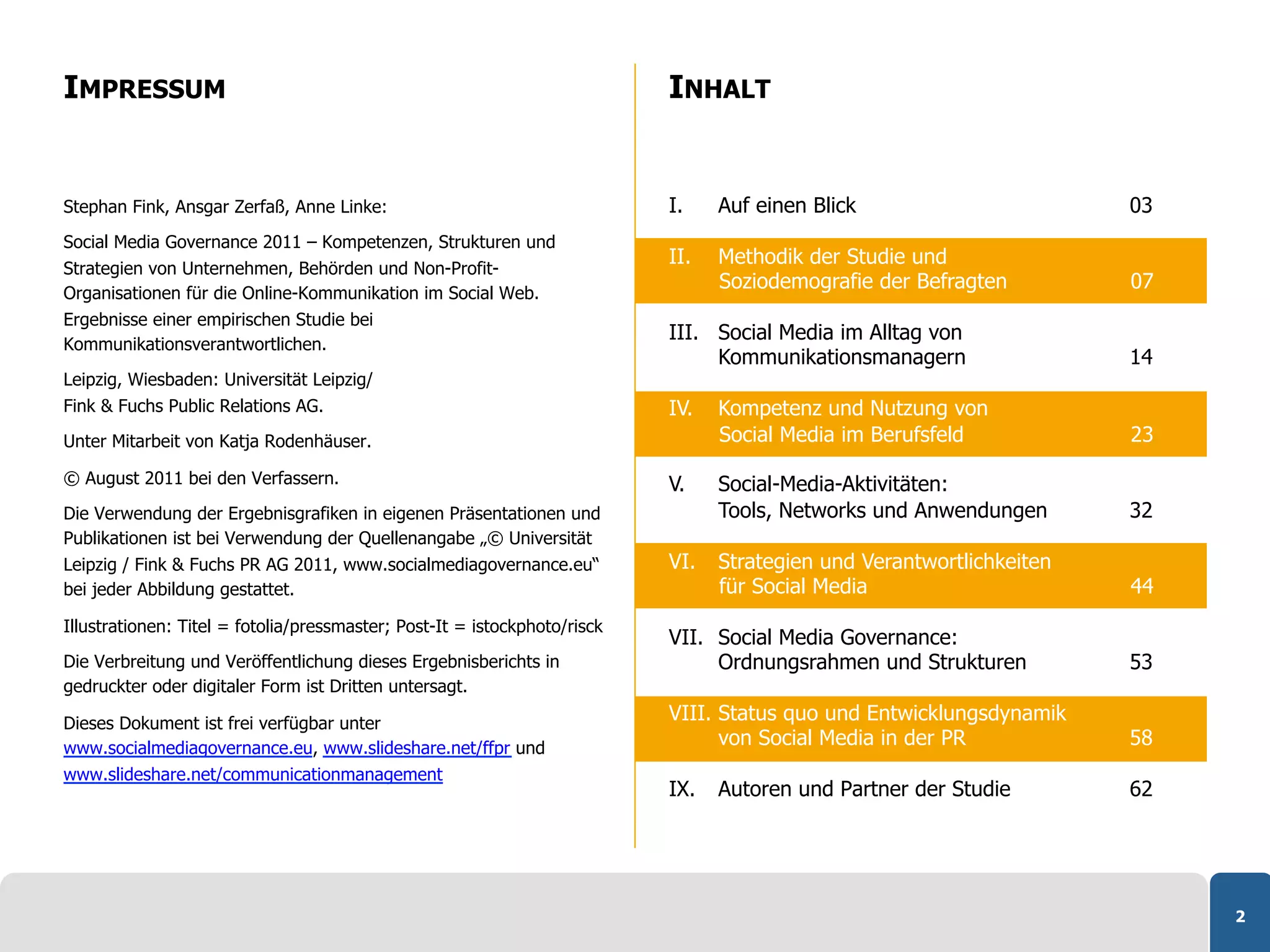 IMPRESSUM                                                                  INHALT


Stephan Fink, Ansgar Zerfaß, Anne Linke:                                   I.    Auf einen Blick                       03
Social Media Governance 2011 – Kompetenzen, Strukturen und
                                                                           II.   Methodik der Studie und
Strategien von Unternehmen, Behörden und Non-Profit-
                                                                                 Soziodemografie der Befragten         07
Organisationen für die Online-Kommunikation im Social Web.
Ergebnisse einer empirischen Studie bei
                                                                           III. Social Media im Alltag von
Kommunikationsverantwortlichen.
                                                                                Kommunikationsmanagern                 14
Leipzig, Wiesbaden: Universität Leipzig/
Fink & Fuchs Public Relations AG.                                          IV.   Kompetenz und Nutzung von
Unter Mitarbeit von Katja Rodenhäuser.                                           Social Media im Berufsfeld            23

© August 2011 bei den Verfassern.                                          V.    Social-Media-Aktivitäten:
Die Verwendung der Ergebnisgrafiken in eigenen Präsentationen und                Tools, Networks und Anwendungen       32
Publikationen ist bei Verwendung der Quellenangabe „© Universität
Leipzig / Fink & Fuchs PR AG 2011, www.socialmediagovernance.eu“           VI.   Strategien und Verantwortlichkeiten
bei jeder Abbildung gestattet.                                                   für Social Media                      44
Illustrationen: Titel = fotolia/pressmaster; Post-It = istockphoto/risck
                                                                           VII. Social Media Governance:
Die Verbreitung und Veröffentlichung dieses Ergebnisberichts in                 Ordnungsrahmen und Strukturen          53
gedruckter oder digitaler Form ist Dritten untersagt.

Dieses Dokument ist frei verfügbar unter
                                                                           VIII. Status quo und Entwicklungsdynamik
www.socialmediagovernance.eu, www.slideshare.net/ffpr und
                                                                                 von Social Media in der PR            58
www.slideshare.net/communicationmanagement
                                                                           IX.   Autoren und Partner der Studie        62




                                                                                                                            2
 