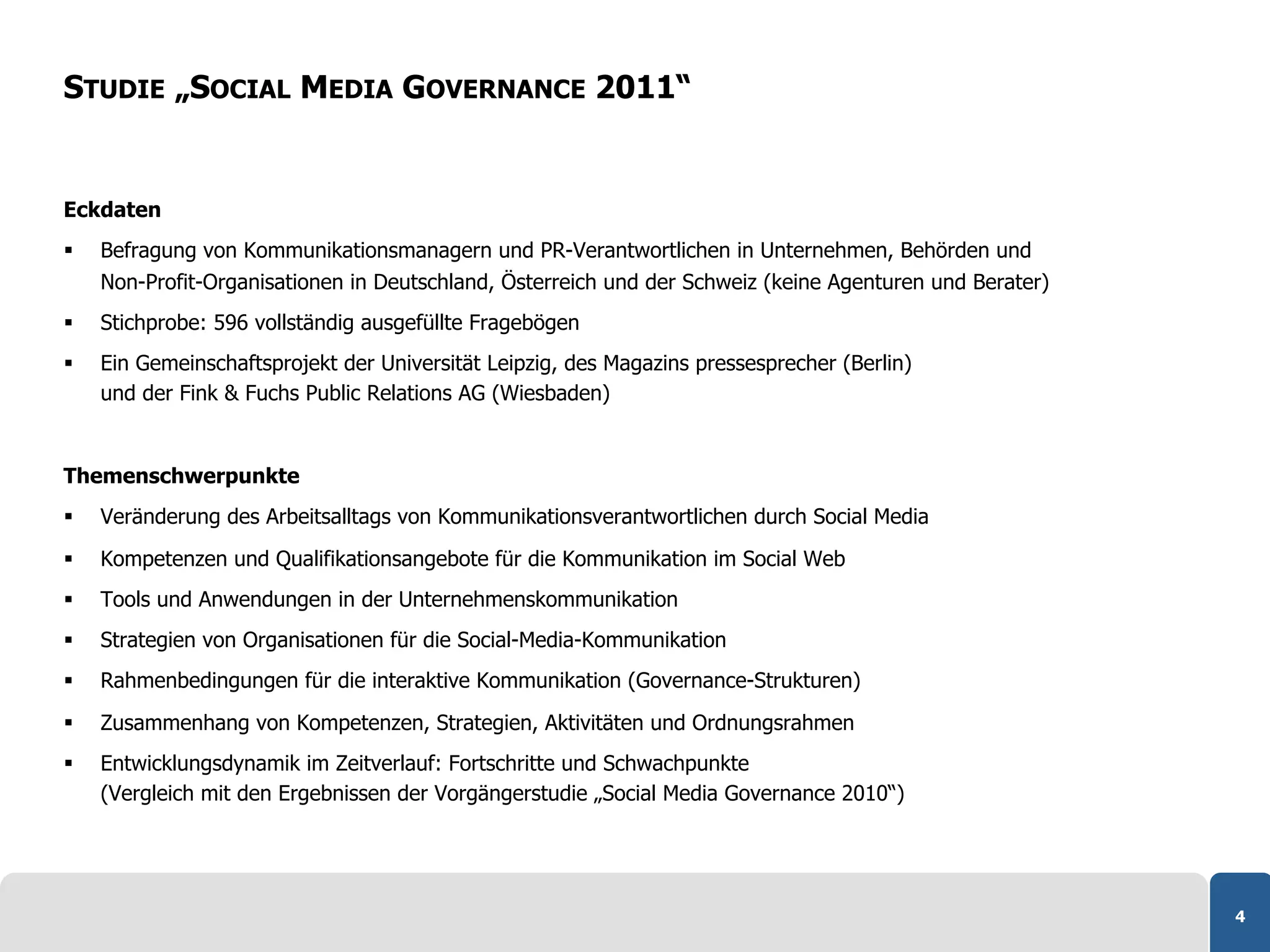 STUDIE „SOCIAL MEDIA GOVERNANCE 2011“


Eckdaten
    Befragung von Kommunikationsmanagern und PR-Verantwortlichen in Unternehmen, Behörden und
     Non-Profit-Organisationen in Deutschland, Österreich und der Schweiz (keine Agenturen und Berater)
    Stichprobe: 596 vollständig ausgefüllte Fragebögen
    Ein Gemeinschaftsprojekt der Universität Leipzig, des Magazins pressesprecher (Berlin)
     und der Fink & Fuchs Public Relations AG (Wiesbaden)


Themenschwerpunkte
    Veränderung des Arbeitsalltags von Kommunikationsverantwortlichen durch Social Media

    Kompetenzen und Qualifikationsangebote für die Kommunikation im Social Web
    Tools und Anwendungen in der Unternehmenskommunikation
    Strategien von Organisationen für die Social-Media-Kommunikation
    Rahmenbedingungen für die interaktive Kommunikation (Governance-Strukturen)

    Zusammenhang von Kompetenzen, Strategien, Aktivitäten und Ordnungsrahmen
    Entwicklungsdynamik im Zeitverlauf: Fortschritte und Schwachpunkte
     (Vergleich mit den Ergebnissen der Vorgängerstudie „Social Media Governance 2010“)




                                                                                                          4
 