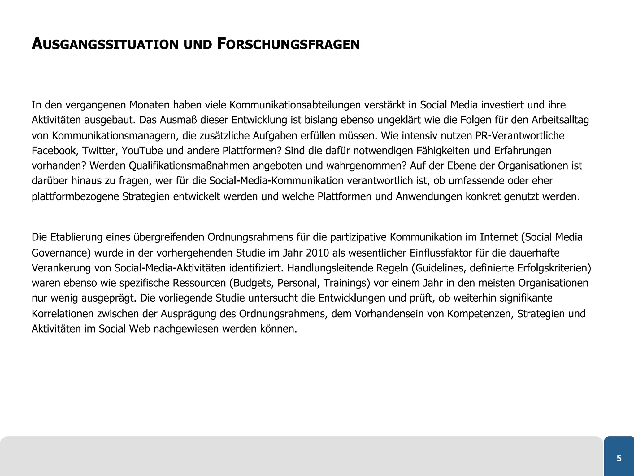 AUSGANGSSITUATION UND FORSCHUNGSFRAGEN


In den vergangenen Monaten haben viele Kommunikationsabteilungen verstärkt in Social Media investiert und ihre
Aktivitäten ausgebaut. Das Ausmaß dieser Entwicklung ist bislang ebenso ungeklärt wie die Folgen für den Arbeitsalltag
von Kommunikationsmanagern, die zusätzliche Aufgaben erfüllen müssen. Wie intensiv nutzen PR-Verantwortliche
Facebook, Twitter, YouTube und andere Plattformen? Sind die dafür notwendigen Fähigkeiten und Erfahrungen
vorhanden? Werden Qualifikationsmaßnahmen angeboten und wahrgenommen? Auf der Ebene der Organisationen ist
darüber hinaus zu fragen, wer für die Social-Media-Kommunikation verantwortlich ist, ob umfassende oder eher
plattformbezogene Strategien entwickelt werden und welche Plattformen und Anwendungen konkret genutzt werden.


Die Etablierung eines übergreifenden Ordnungsrahmens für die partizipative Kommunikation im Internet (Social Media
Governance) wurde in der vorhergehenden Studie im Jahr 2010 als wesentlicher Einflussfaktor für die dauerhafte
Verankerung von Social-Media-Aktivitäten identifiziert. Handlungsleitende Regeln (Guidelines, definierte Erfolgskriterien)
waren ebenso wie spezifische Ressourcen (Budgets, Personal, Trainings) vor einem Jahr in den meisten Organisationen
nur wenig ausgeprägt. Die vorliegende Studie untersucht die Entwicklungen und prüft, ob weiterhin signifikante
Korrelationen zwischen der Ausprägung des Ordnungsrahmens, dem Vorhandensein von Kompetenzen, Strategien und
Aktivitäten im Social Web nachgewiesen werden können.




                                                                                                                             5
 