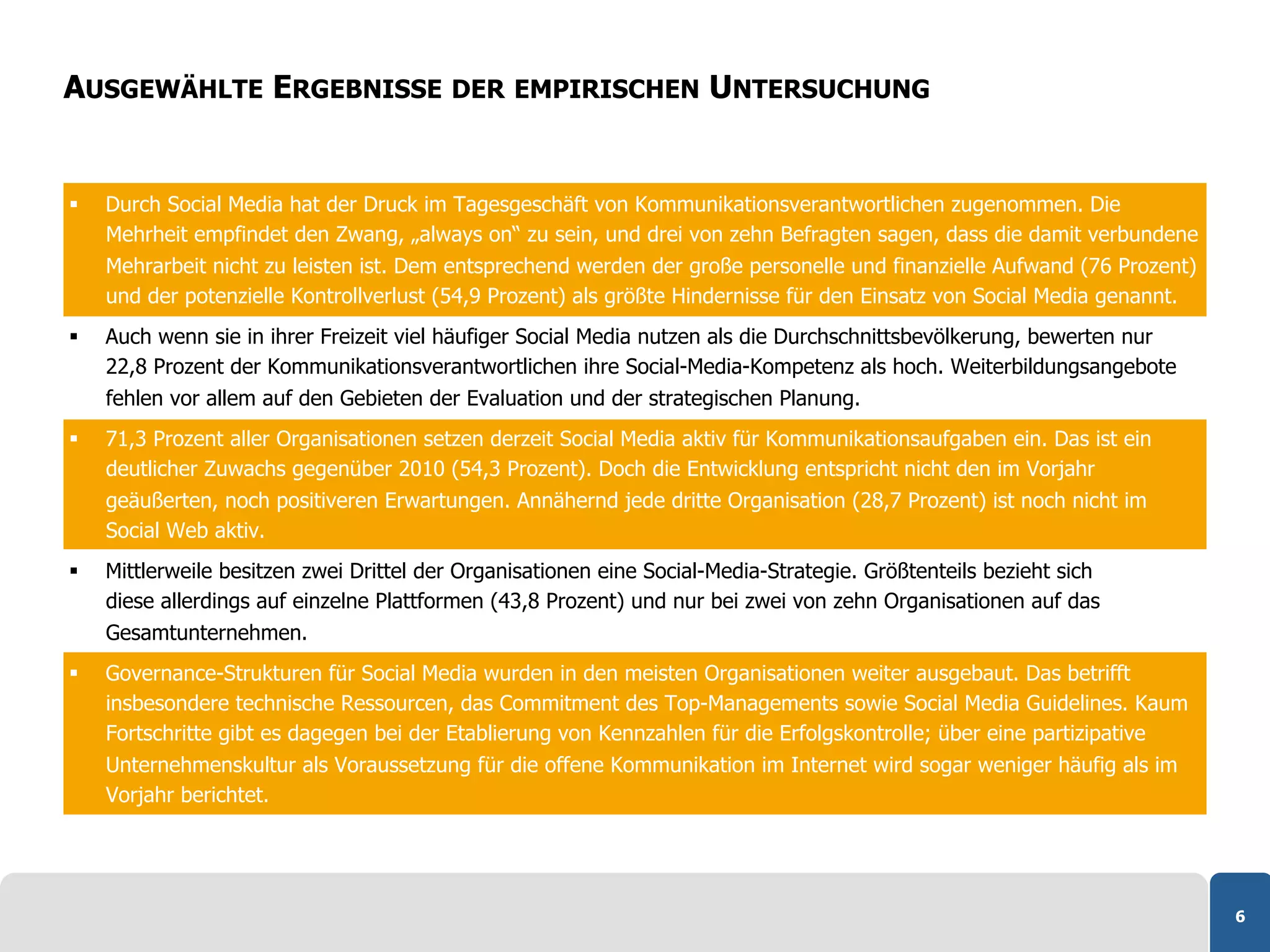 AUSGEWÄHLTE ERGEBNISSE DER EMPIRISCHEN UNTERSUCHUNG


    Durch Social Media hat der Druck im Tagesgeschäft von Kommunikationsverantwortlichen zugenommen. Die
     Mehrheit empfindet den Zwang, „always on“ zu sein, und drei von zehn Befragten sagen, dass die damit verbundene
     Mehrarbeit nicht zu leisten ist. Dem entsprechend werden der große personelle und finanzielle Aufwand (76 Prozent)
     und der potenzielle Kontrollverlust (54,9 Prozent) als größte Hindernisse für den Einsatz von Social Media genannt.
    Auch wenn sie in ihrer Freizeit viel häufiger Social Media nutzen als die Durchschnittsbevölkerung, bewerten nur
     22,8 Prozent der Kommunikationsverantwortlichen ihre Social-Media-Kompetenz als hoch. Weiterbildungsangebote
     fehlen vor allem auf den Gebieten der Evaluation und der strategischen Planung.
    71,3 Prozent aller Organisationen setzen derzeit Social Media aktiv für Kommunikationsaufgaben ein. Das ist ein
     deutlicher Zuwachs gegenüber 2010 (54,3 Prozent). Doch die Entwicklung entspricht nicht den im Vorjahr
     geäußerten, noch positiveren Erwartungen. Annähernd jede dritte Organisation (28,7 Prozent) ist noch nicht im
     Social Web aktiv.
    Mittlerweile besitzen zwei Drittel der Organisationen eine Social-Media-Strategie. Größtenteils bezieht sich
     diese allerdings auf einzelne Plattformen (43,8 Prozent) und nur bei zwei von zehn Organisationen auf das
     Gesamtunternehmen.
    Governance-Strukturen für Social Media wurden in den meisten Organisationen weiter ausgebaut. Das betrifft
     insbesondere technische Ressourcen, das Commitment des Top-Managements sowie Social Media Guidelines. Kaum
     Fortschritte gibt es dagegen bei der Etablierung von Kennzahlen für die Erfolgskontrolle; über eine partizipative
     Unternehmenskultur als Voraussetzung für die offene Kommunikation im Internet wird sogar weniger häufig als im
     Vorjahr berichtet.




                                                                                                                           6
 