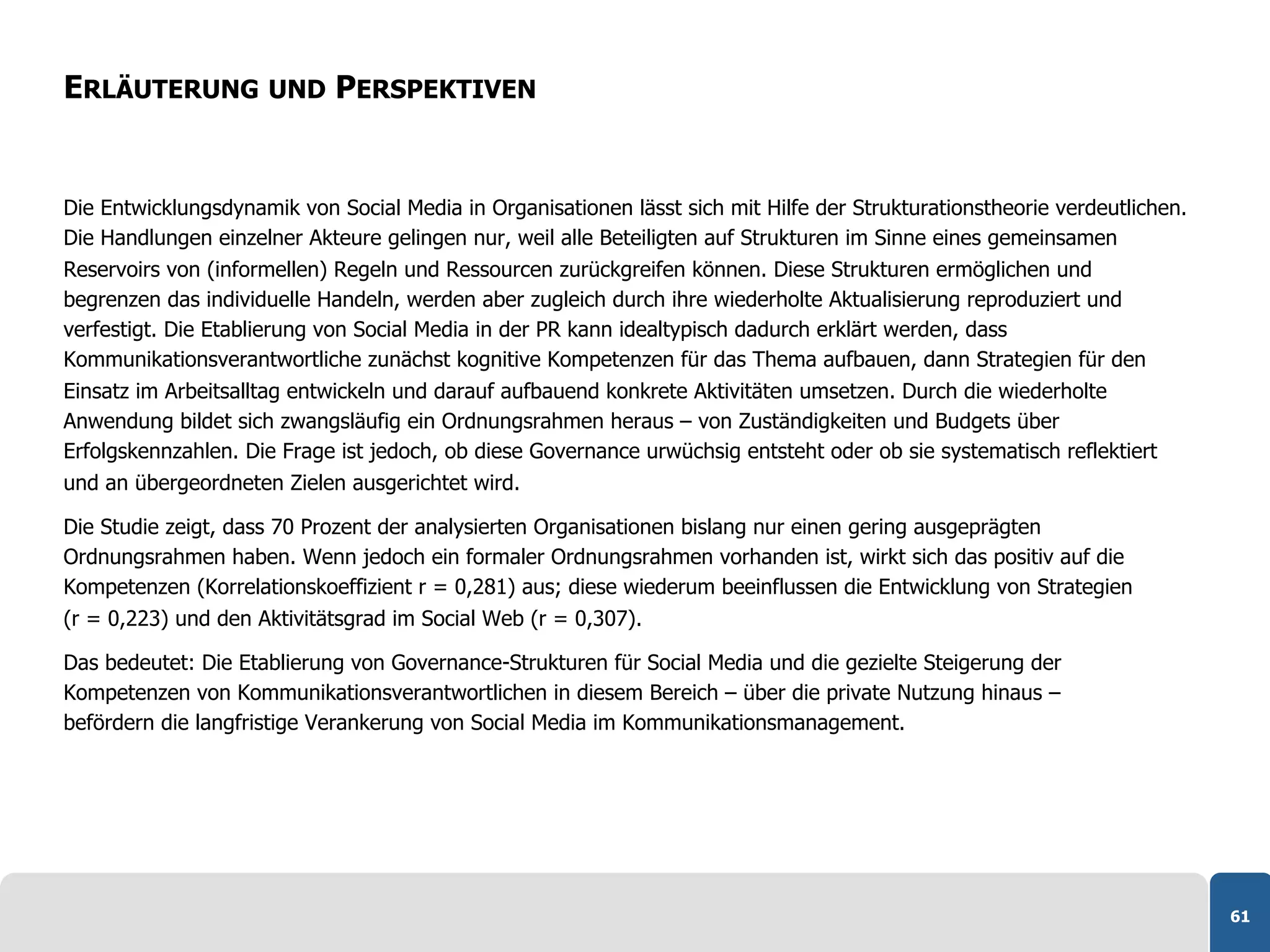 ERLÄUTERUNG UND PERSPEKTIVEN


Die Entwicklungsdynamik von Social Media in Organisationen lässt sich mit Hilfe der Strukturationstheorie verdeutlichen.
Die Handlungen einzelner Akteure gelingen nur, weil alle Beteiligten auf Strukturen im Sinne eines gemeinsamen
Reservoirs von (informellen) Regeln und Ressourcen zurückgreifen können. Diese Strukturen ermöglichen und
begrenzen das individuelle Handeln, werden aber zugleich durch ihre wiederholte Aktualisierung reproduziert und
verfestigt. Die Etablierung von Social Media in der PR kann idealtypisch dadurch erklärt werden, dass
Kommunikationsverantwortliche zunächst kognitive Kompetenzen für das Thema aufbauen, dann Strategien für den
Einsatz im Arbeitsalltag entwickeln und darauf aufbauend konkrete Aktivitäten umsetzen. Durch die wiederholte
Anwendung bildet sich zwangsläufig ein Ordnungsrahmen heraus – von Zuständigkeiten und Budgets über
Erfolgskennzahlen. Die Frage ist jedoch, ob diese Governance urwüchsig entsteht oder ob sie systematisch reflektiert
und an übergeordneten Zielen ausgerichtet wird.

Die Studie zeigt, dass 70 Prozent der analysierten Organisationen bislang nur einen gering ausgeprägten
Ordnungsrahmen haben. Wenn jedoch ein formaler Ordnungsrahmen vorhanden ist, wirkt sich das positiv auf die
Kompetenzen (Korrelationskoeffizient r = 0,281) aus; diese wiederum beeinflussen die Entwicklung von Strategien
(r = 0,223) und den Aktivitätsgrad im Social Web (r = 0,307).

Das bedeutet: Die Etablierung von Governance-Strukturen für Social Media und die gezielte Steigerung der
Kompetenzen von Kommunikationsverantwortlichen in diesem Bereich – über die private Nutzung hinaus –
befördern die langfristige Verankerung von Social Media im Kommunikationsmanagement.




                                                                                                                           61
 