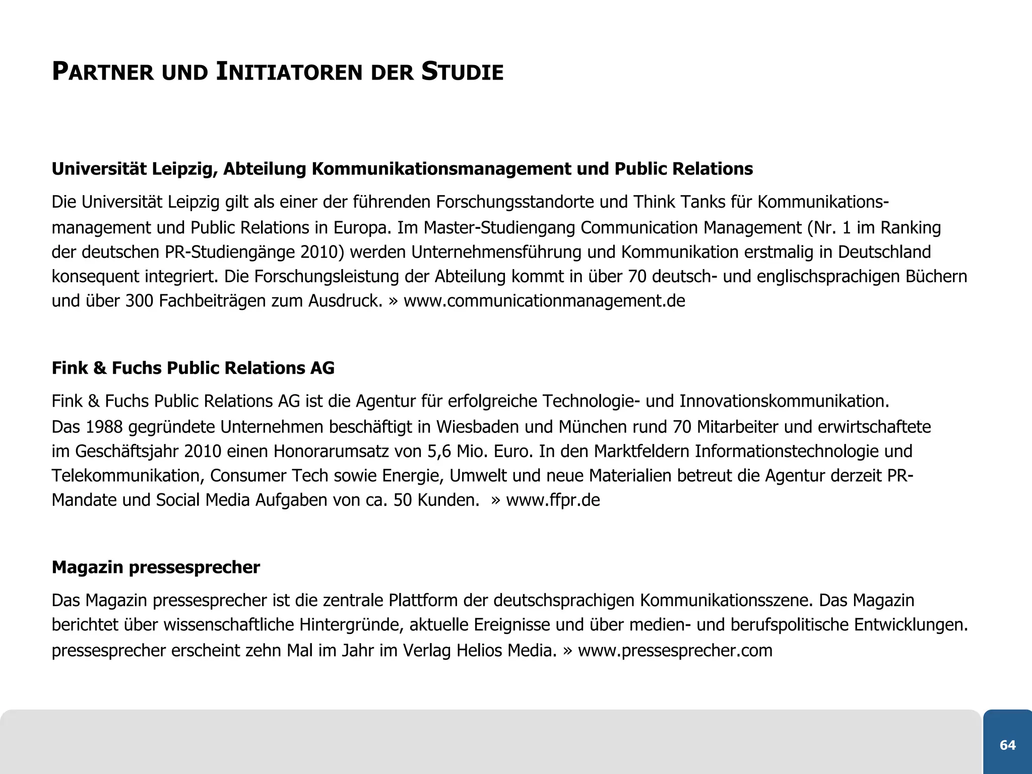 PARTNER UND INITIATOREN DER STUDIE


Universität Leipzig, Abteilung Kommunikationsmanagement und Public Relations
Die Universität Leipzig gilt als einer der führenden Forschungsstandorte und Think Tanks für Kommunikations-
management und Public Relations in Europa. Im Master-Studiengang Communication Management (Nr. 1 im Ranking
der deutschen PR-Studiengänge 2010) werden Unternehmensführung und Kommunikation erstmalig in Deutschland
konsequent integriert. Die Forschungsleistung der Abteilung kommt in über 70 deutsch- und englischsprachigen Büchern
und über 300 Fachbeiträgen zum Ausdruck. » www.communicationmanagement.de


Fink & Fuchs Public Relations AG
Fink & Fuchs Public Relations AG ist die Agentur für erfolgreiche Technologie- und Innovationskommunikation.
Das 1988 gegründete Unternehmen beschäftigt in Wiesbaden und München rund 70 Mitarbeiter und erwirtschaftete
im Geschäftsjahr 2010 einen Honorarumsatz von 5,6 Mio. Euro. In den Marktfeldern Informationstechnologie und
Telekommunikation, Consumer Tech sowie Energie, Umwelt und neue Materialien betreut die Agentur derzeit PR-
Mandate und Social Media Aufgaben von ca. 50 Kunden. » www.ffpr.de


Magazin pressesprecher
Das Magazin pressesprecher ist die zentrale Plattform der deutschsprachigen Kommunikationsszene. Das Magazin
berichtet über wissenschaftliche Hintergründe, aktuelle Ereignisse und über medien- und berufspolitische Entwicklungen.
pressesprecher erscheint zehn Mal im Jahr im Verlag Helios Media. » www.pressesprecher.com




                                                                                                                          64
 