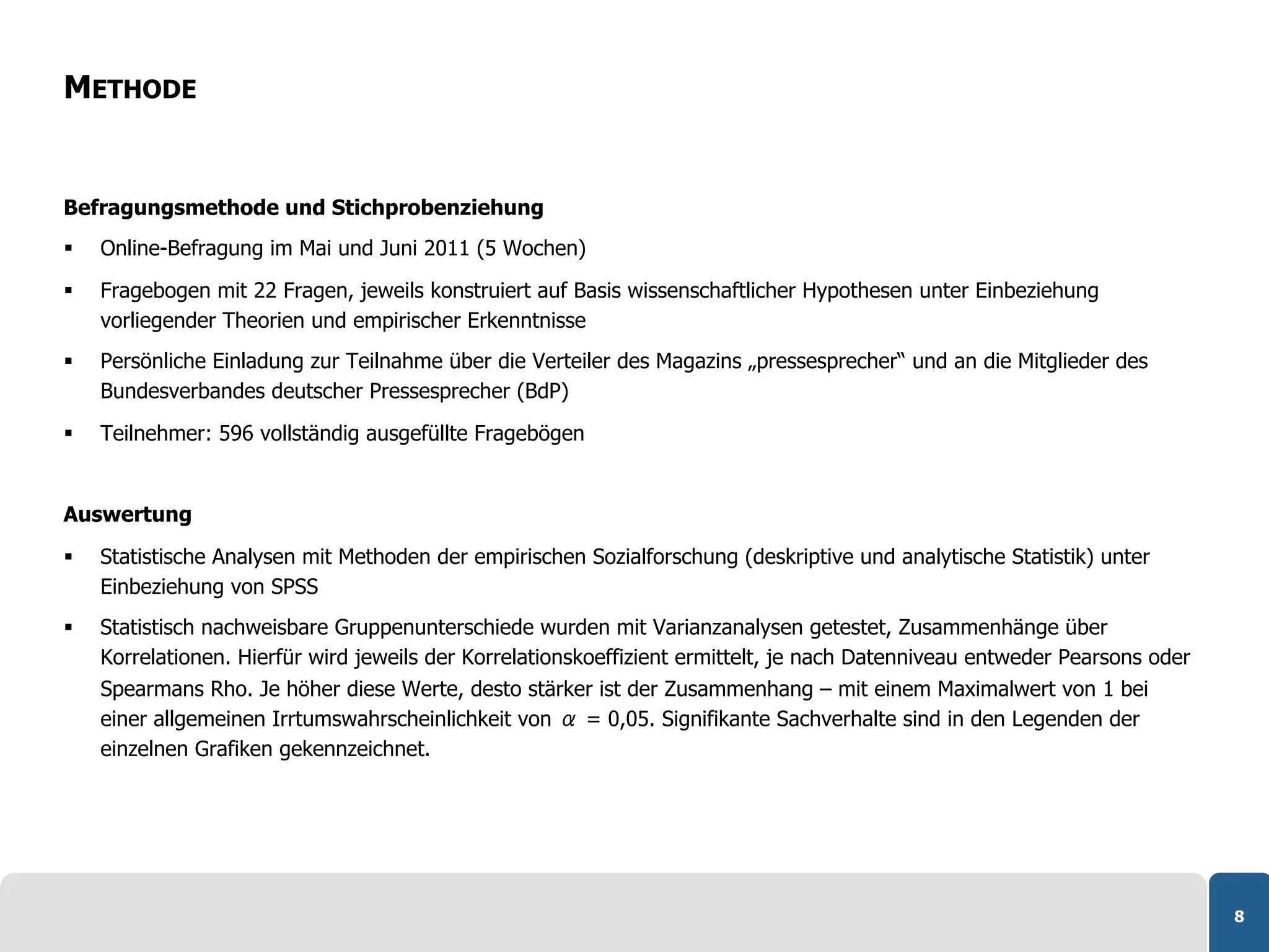 METHODE


Befragungsmethode und Stichprobenziehung
    Online-Befragung im Mai und Juni 2011 (5 Wochen)

    Fragebogen mit 22 Fragen, jeweils konstruiert auf Basis wissenschaftlicher Hypothesen unter Einbeziehung
     vorliegender Theorien und empirischer Erkenntnisse
    Persönliche Einladung zur Teilnahme über die Verteiler des Magazins „pressesprecher“ und an die Mitglieder des
     Bundesverbandes deutscher Pressesprecher (BdP)

    Teilnehmer: 596 vollständig ausgefüllte Fragebögen


Auswertung

    Statistische Analysen mit Methoden der empirischen Sozialforschung (deskriptive und analytische Statistik) unter
     Einbeziehung von SPSS
    Statistisch nachweisbare Gruppenunterschiede wurden mit Varianzanalysen getestet, Zusammenhänge über
     Korrelationen. Hierfür wird jeweils der Korrelationskoeffizient ermittelt, je nach Datenniveau entweder Pearsons oder
     Spearmans Rho. Je höher diese Werte, desto stärker ist der Zusammenhang – mit einem Maximalwert von 1 bei
     einer allgemeinen Irrtumswahrscheinlichkeit von α = 0,05. Signifikante Sachverhalte sind in den Legenden der
     einzelnen Grafiken gekennzeichnet.




                                                                                                                             8
 