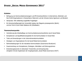 STUDIE „SOCIAL MEDIA GOVERNANCE 2011“


Eckdaten
    Befragung von Kommunikationsmanagern und PR-Verantwortlichen in Unternehmen, Behörden und
     Non-Profit-Organisationen in Deutschland, Österreich und der Schweiz (keine Agenturen und Berater)
    Stichprobe: 596 vollständig ausgefüllte Fragebögen
    Ein Gemeinschaftsprojekt der Universität Leipzig, des Magazins pressesprecher (Berlin)
     und der Fink & Fuchs Public Relations AG (Wiesbaden)


Themenschwerpunkte
    Veränderung des Arbeitsalltags von Kommunikationsverantwortlichen durch Social Media

    Kompetenzen und Qualifikationsangebote für die Kommunikation im Social Web
    Tools und Anwendungen in der Unternehmenskommunikation
    Strategien von Organisationen für die Social-Media-Kommunikation
    Rahmenbedingungen für die interaktive Kommunikation (Governance-Strukturen)

    Zusammenhang von Kompetenzen, Strategien, Aktivitäten und Ordnungsrahmen
    Entwicklungsdynamik im Zeitverlauf: Fortschritte und Schwachpunkte
     (Vergleich mit den Ergebnissen der Vorgängerstudie „Social Media Governance 2010“)




                                                                                                          4
 