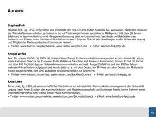 AUTOREN


Stephan Fink
Stephan Fink, Jg. 1957, ist Sprecher des Vorstands der Fink & Fuchs Public Relations AG, Wiesbaden. Nach dem Studium
der Wirtschaftswissenschaften gründete er die auf Technologiethemen spezialisierte PR-Agentur. Mit über 20 Jahren
Erfahrung in Kommunikations- und Managementberatung berät er Unternehmen, Verbände und Behörden unter
anderem zum Einsatz neuer Medien in Geschäftsprozessen. Stephan Fink ist Lehrbeauftragter an der Universität Leipzig
und Mitglied der Medienpolitischen Kommission Hessen.
» Twitter: www.twitter.com/stephanfink, www.twitter.com/finkfuchs » E-Mail: stephan.fink@ffpr.de

Ansgar Zerfaß
Prof. Dr. Ansgar Zerfaß, Jg. 1965, ist Universitätsprofessor für Kommunikationsmanagement an der Universität Leipzig
sowie Executive Director der European Public Relations Education and Research Association, Brüssel. Er hat 26 Bücher
und über 140 Fachbeiträge zur Unternehmenskommunikation verfasst. Ansgar Zerfaß hat seit den 1990er Jahren
mehrere Online-Portale aufgebaut und wurde dafür u. a. mit dem Deutschen PR-Preis und dem Deutschen Multimedia
Award ausgezeichnet. Seit 1997 publiziert er wissenschaftlich zur Online-PR.
» Twitter: www.twitter.com/zerfass, www.twitter.com/SocMediaScience » E-Mail: zerfass@uni-leipzig.de

Anne Linke
Anne Linke, Jg. 1983, ist wissenschaftliche Mitarbeiterin am Lehrstuhl für Kommunikationsmanagement der Universität
Leipzig. Nach ihrem Studium der Kommunikations- und Medienwissenschaft und Soziologie forscht sie im Rahmen eines
Dissertationsprojekts zum Thema Social-Media-Kommunikation.
» Twitter: www.twitter.com/annelinke, www.twitter.com/SocMediaScience » E-Mail: anne.linke@uni-leipzig.de




                                                                                                                       63
 