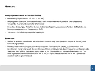 METHODE


Befragungsmethode und Stichprobenziehung
    Online-Befragung im Mai und Juni 2011 (5 Wochen)

    Fragebogen mit 22 Fragen, jeweils konstruiert auf Basis wissenschaftlicher Hypothesen unter Einbeziehung
     vorliegender Theorien und empirischer Erkenntnisse
    Persönliche Einladung zur Teilnahme über die Verteiler des Magazins „pressesprecher“ und an die Mitglieder des
     Bundesverbandes deutscher Pressesprecher (BdP)

    Teilnehmer: 596 vollständig ausgefüllte Fragebögen


Auswertung

    Statistische Analysen mit Methoden der empirischen Sozialforschung (deskriptive und analytische Statistik) unter
     Einbeziehung von SPSS
    Statistisch nachweisbare Gruppenunterschiede wurden mit Varianzanalysen getestet, Zusammenhänge über
     Korrelationen. Hierfür wird jeweils der Korrelationskoeffizient ermittelt, je nach Datenniveau entweder Pearsons oder
     Spearmans Rho. Je höher diese Werte, desto stärker ist der Zusammenhang – mit einem Maximalwert von 1 bei
     einer allgemeinen Irrtumswahrscheinlichkeit von α = 0,05. Signifikante Sachverhalte sind in den Legenden der
     einzelnen Grafiken gekennzeichnet.




                                                                                                                             8
 