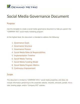 Social Media Governance Document
Purpose

Use this template to create a social media governance document to help you govern the
“COMPANY XYZ” social media marketing program.


At the highest level, this document is intended to address the following:


      1. Governance Goals
      2. Governance Structure
      3. Governance Process
      4. Social Media Roles & Responsibilities
      5. Implementation Timeline
      6. Social Media Training
      7. Social Media Funding Model
      8. Social Media Program Metrics
      9. Continuous Improvement


Scope

This document is limited to “COMPANY XYZ’s” social media properties, and does not
include information pertaining to the corporate website, intranets, extranets, portals, micro-
sites, landing pages, and/or “Company XYZ” subsites.
 