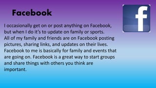 Facebook
I occasionally get on or post anything on Facebook,
but when I do it’s to update on family or sports.
All of my family and friends are on Facebook posting
pictures, sharing links, and updates on their lives.
Facebook to me is basically for family and events that
are going on. Facebook is a great way to start groups
and share things with others you think are
important.
 