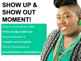 SHOW UP &
SHOW OUT
MOMENT!
Chisa D. Pennix-Brown, MBA
Follow me @LadyBizness
Recommendations at
LinkedIn.com/in/LadyBiz
Find this Presentation at
www.Slideshare.net/LadyBizness
 