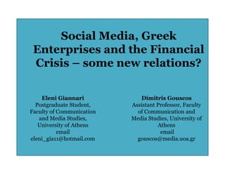 Social Media, Greek
 Enterprises and the Financial
 Crisis – some new relations?

    Eleni Giannari            Dimitris Gouscos
  Postgraduate Student,    Assistant Professor, Faculty
Faculty of Communication     of Communication and
   and Media Studies,      Media Studies, University of
   University of Athens              Athens
           email                      email
eleni_gia11@hotmail.com      gouscos@media.uoa.gr
 