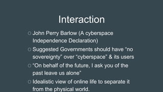 Interaction
O John Perry Barlow (A cyberspace
Independence Declaration)
O Suggested Governments should have “no
sovereignty” over “cyberspace” & its users
O “On behalf of the future, I ask you of the
past leave us alone”
O Idealistic view of online life to separate it
from the physical world.
 