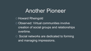 Another Pioneer
O Howard Rheingold
O Observed: Virtual communities involve
creation of social groups and relationships
overtime.
O Social networks are dedicated to forming
and managing impressions.
 
