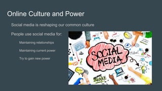 Online Culture and Power
Social media is reshaping our common culture
People use social media for:
Maintaining relationships
Maintaining current power
Try to gain new power
 