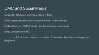 CMC and Social Media
Computer Mediated Communication (CMC)
CMC began decades ago through the birth of the internet
Earliest forms of CMC include email and discussion boards
Early concerns of CMC:
- A tool to recreate communities of interest online, its advantages and
limitations
 