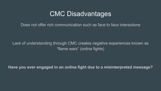 CMC Disadvantages
Does not offer rich communication such as face to face interactions
Lack of understanding through CMC creates negative experiences known as
“flame wars” (online fights)
Have you ever engaged in an online fight due to a misinterpreted message?
 