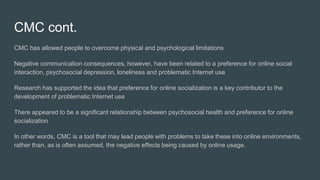 CMC cont.
CMC has allowed people to overcome physical and psychological limitations
Negative communication consequences, however, have been related to a preference for online social
interaction, psychosocial depression, loneliness and problematic Internet use
Research has supported the idea that preference for online socialization is a key contributor to the
development of problematic Internet use
There appeared to be a signiﬁcant relationship between psychosocial health and preference for online
socialization
In other words, CMC is a tool that may lead people with problems to take these into online environments,
rather than, as is often assumed, the negative effects being caused by online usage.
 