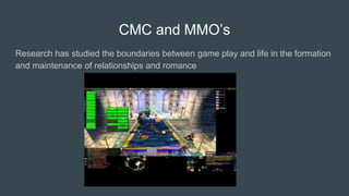 CMC and MMO’s
Research has studied the boundaries between game play and life in the formation
and maintenance of relationships and romance
 