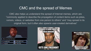 CMC and the spread of Memes
CMC also helps us understand the spread of Internet memes, which are
“commonly applied to describe the propagation of content items such as jokes,
rumors, videos, or websites from one person to others” and “may spread in its
original form, but it often also spawns user-created derivatives”
 
