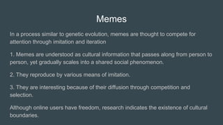 Memes
In a process similar to genetic evolution, memes are thought to compete for
attention through imitation and iteration
1. Memes are understood as cultural information that passes along from person to
person, yet gradually scales into a shared social phenomenon.
2. They reproduce by various means of imitation.
3. They are interesting because of their diffusion through competition and
selection.
Although online users have freedom, research indicates the existence of cultural
boundaries.
 