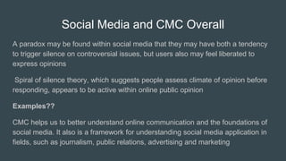 Social Media and CMC Overall
A paradox may be found within social media that they may have both a tendency
to trigger silence on controversial issues, but users also may feel liberated to
express opinions
Spiral of silence theory, which suggests people assess climate of opinion before
responding, appears to be active within online public opinion
Examples??
CMC helps us to better understand online communication and the foundations of
social media. It also is a framework for understanding social media application in
ﬁelds, such as journalism, public relations, advertising and marketing
 