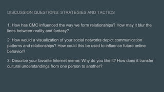 DISCUSSION QUESTIONS: STRATEGIES AND TACTICS
1. How has CMC inﬂuenced the way we form relationships? How may it blur the
lines between reality and fantasy?
2. How would a visualization of your social networks depict communication
patterns and relationships? How could this be used to inﬂuence future online
behavior?
3. Describe your favorite Internet meme: Why do you like it? How does it transfer
cultural understandings from one person to another?
 